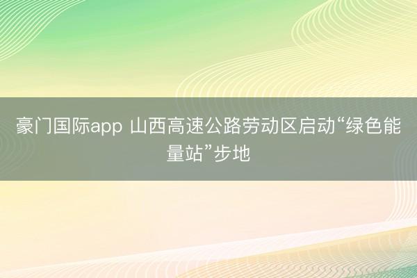 豪门国际app 山西高速公路劳动区启动“绿色能量站”步地