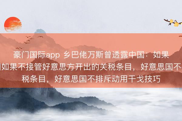 豪门国际app 乡巴佬万斯曾透露中国：如果不接管关税，中国如果不接管好意思方开出的关税条目，好意思国不排斥动用干戈技巧