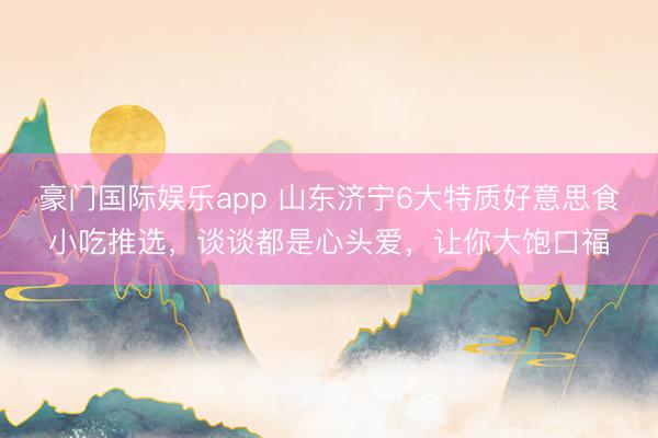 豪门国际娱乐app 山东济宁6大特质好意思食小吃推选，谈谈都是心头爱，让你大饱口福