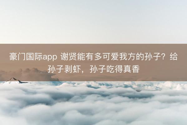 豪门国际app 谢贤能有多可爱我方的孙子？给孙子剥虾，孙子吃得真香