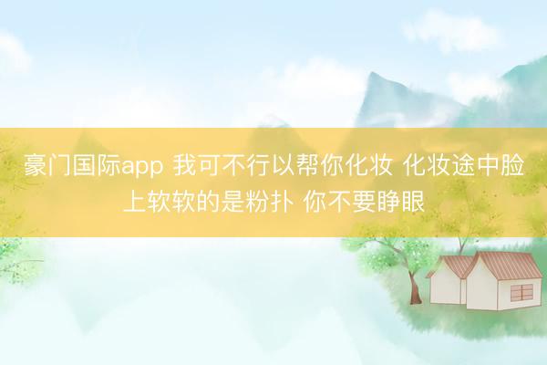 豪门国际app 我可不行以帮你化妆 化妆途中脸上软软的是粉扑 你不要睁眼