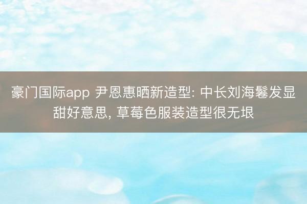 豪门国际app 尹恩惠晒新造型: 中长刘海鬈发显甜好意思， 草莓色服装造型很无垠